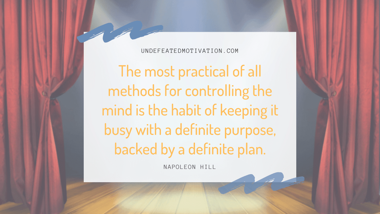 "The most practical of all methods for controlling the mind is the habit of keeping it busy with a definite purpose, backed by a definite plan." -Napoleon Hill -Undefeated Motivation
