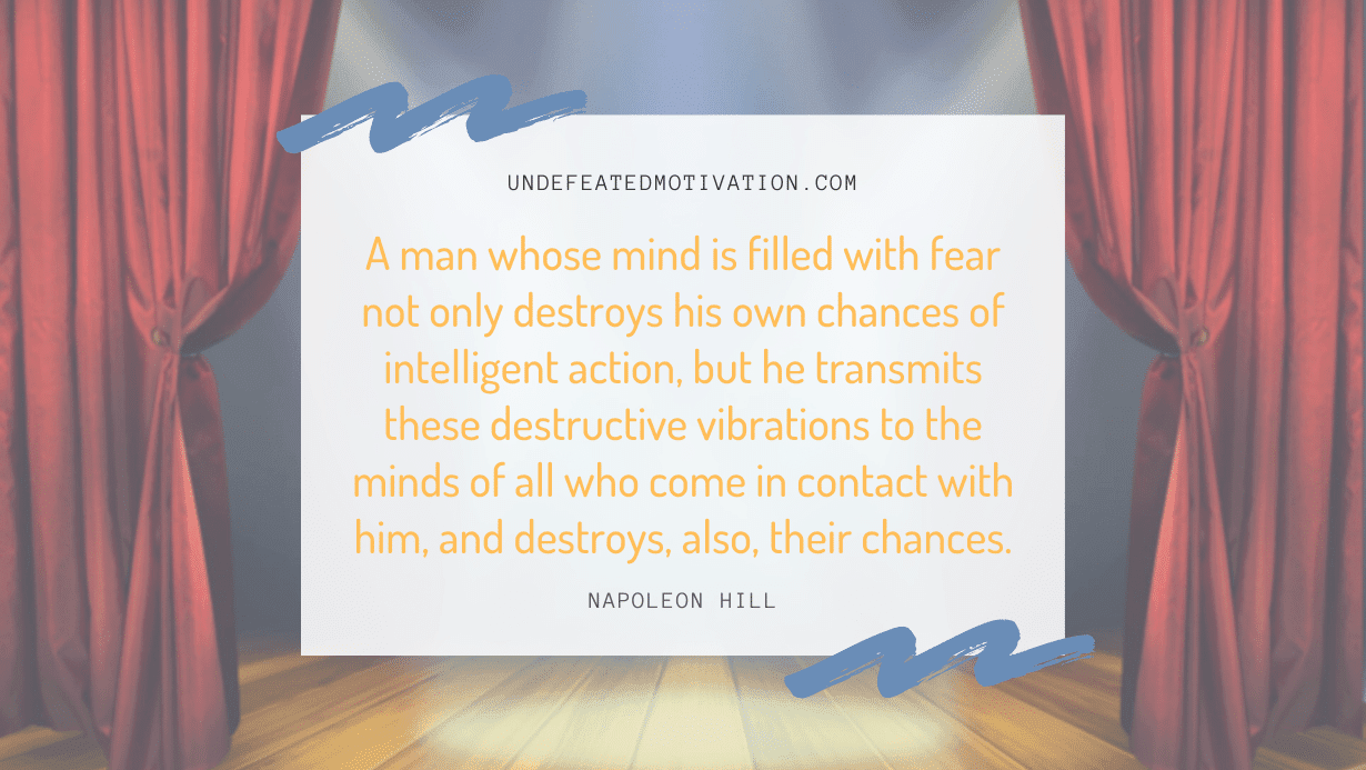 "A man whose mind is filled with fear not only destroys his own chances of intelligent action, but he transmits these destructive vibrations to the minds of all who come in contact with him, and destroys, also, their chances." -Napoleon Hill -Undefeated Motivation