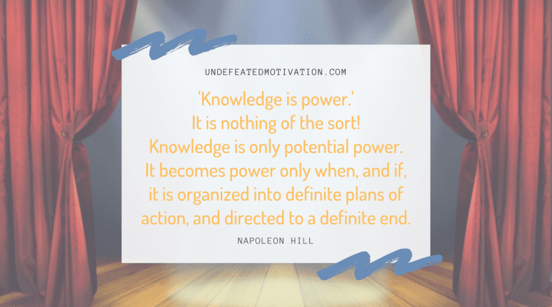"'knowledge is power.' It is nothing of the sort! Knowledge is only potential power. It becomes power only when, and if, it is organized into definite plans of action, and directed to a definite end." -Napoleon Hill -Undefeated Motivation