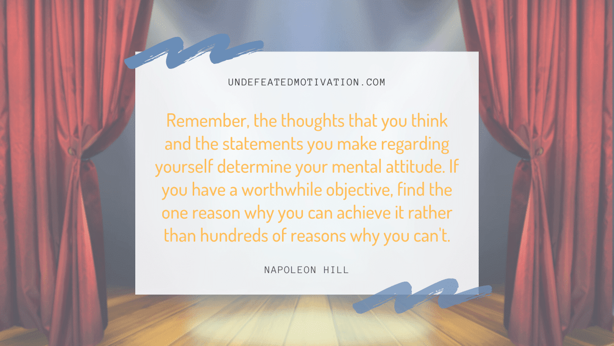 "Remember, the thoughts that you think and the statements you make regarding yourself determine your mental attitude. If you have a worthwhile objective, find the one reason why you can achieve it rather than hundreds of reasons why you can't." -Napoleon Hill -Undefeated Motivation