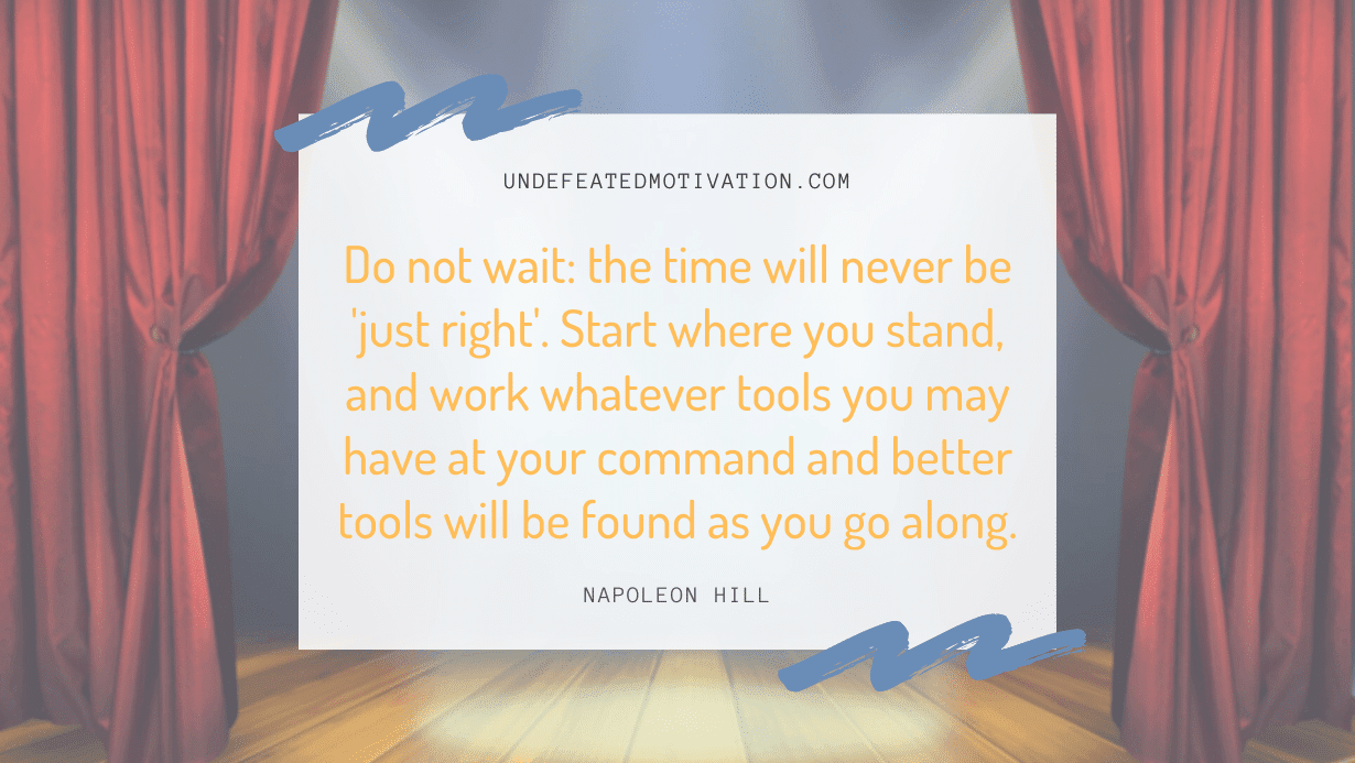 “Do not wait: the time will never be ‘just right’. Start where you stand, and work whatever tools you may have at your command and better tools will be found as you go along.” -Napoleon Hill
