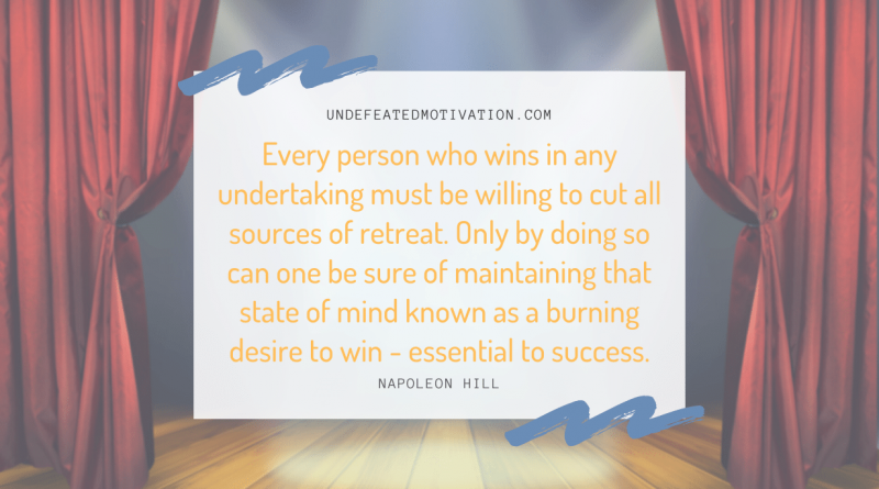 "Every person who wins in any undertaking must be willing to cut all sources of retreat. Only by doing so can one be sure of maintaining that state of mind known as a burning desire to win - essential to success." -Napoleon Hill -Undefeated Motivation