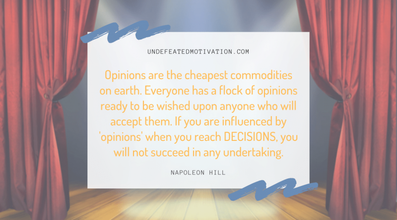 "Opinions are the cheapest commodities on earth. Everyone has a flock of opinions ready to be wished upon anyone who will accept them. If you are influenced by 'opinions' when you reach DECISIONS, you will not succeed in any undertaking." -Napoleon Hill -Undefeated Motivation