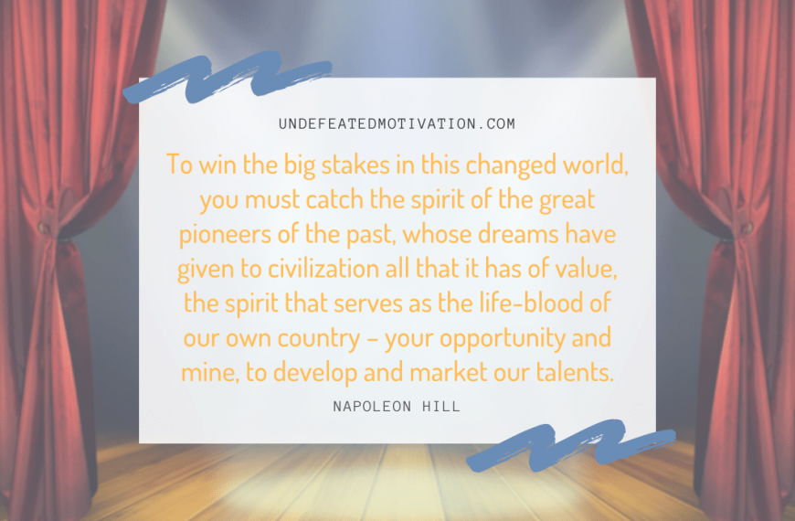 “To win the big stakes in this changed world, you must catch the spirit of the great pioneers of the past, whose dreams have given to civilization all that it has of value, the spirit that serves as the life-blood of our own country – your opportunity and mine, to develop and market our talents.” -Napoleon Hill