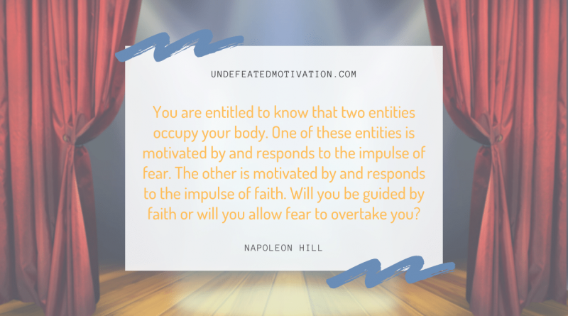 "You are entitled to know that two entities occupy your body. One of these entities is motivated by and responds to the impulse of fear. The other is motivated by and responds to the impulse of faith. Will you be guided by faith or will you allow fear to overtake you?" -Napoleon Hill -Undefeated Motivation